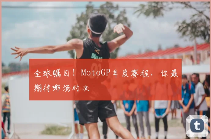 全球瞩目!MotoGP年度赛程,你最期待哪场对决