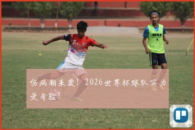 伤病潮来袭！2026世界杯球队实力受考验！
