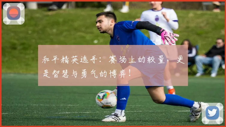 和平精英选手：赛场上的较量，更是智慧与勇气的博弈！