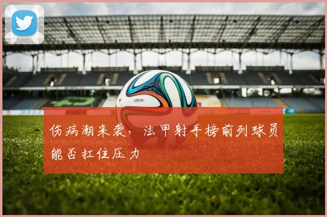 伤病潮来袭,法甲射手榜前列球员能否扛住压力