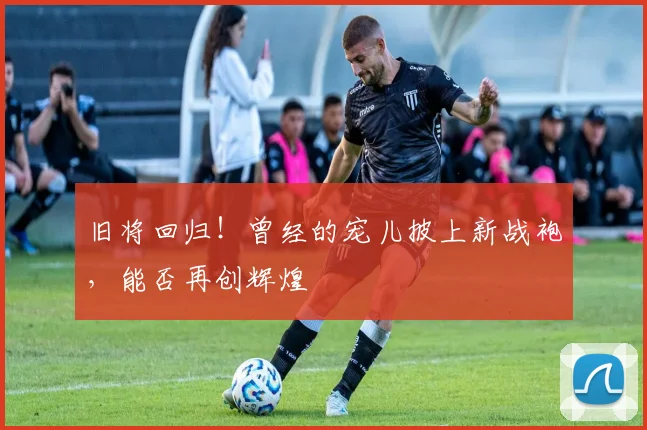 旧将回归！曾经的宠儿披上新战袍，能否再创辉煌