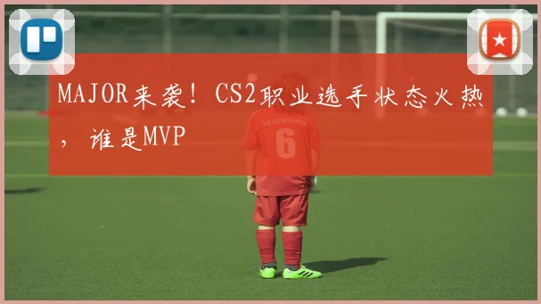 MAJOR来袭！CS2职业选手状态火热，谁是MVP