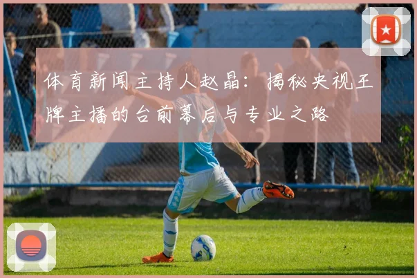 体育新闻主持人赵晶：揭秘央视王牌主播的台前幕后与专业之路