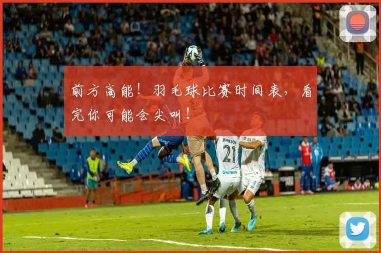 前方高能！羽毛球比赛时间表，看完你可能会尖叫！