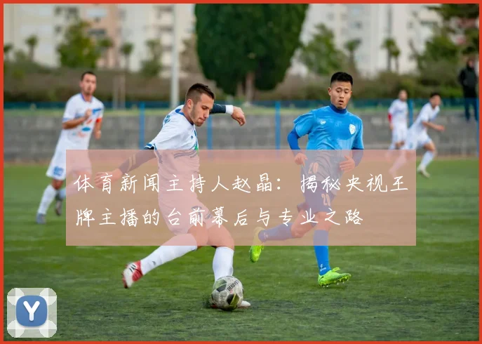 体育新闻主持人赵晶：揭秘央视王牌主播的台前幕后与专业之路